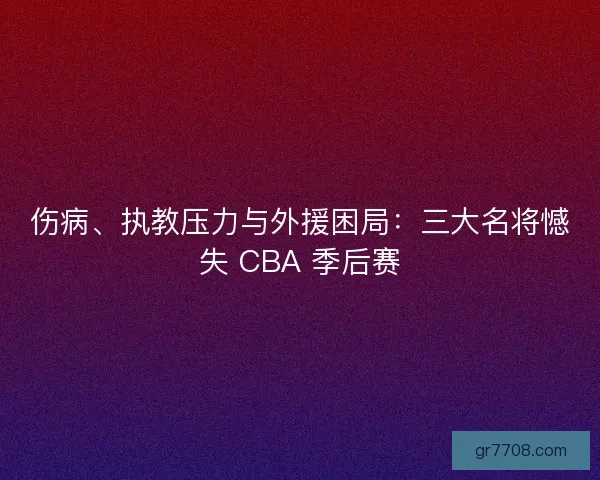 伤病、执教压力与外援困局：三大名将憾失 CBA 季后赛