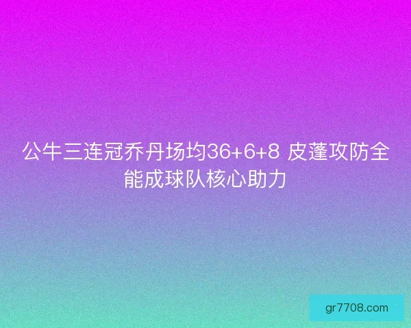 公牛三连冠乔丹场均36+6+8 皮蓬攻防全能成球队核心助力
