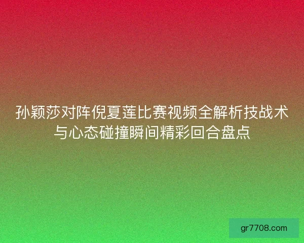 孙颖莎对阵倪夏莲比赛视频全解析技战术与心态碰撞瞬间精彩回合盘点