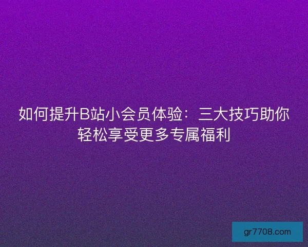 如何提升B站小会员体验:三大技巧助你轻松享受更多专属福利 如何提升B站小会员体验:三大技巧助你轻松享受更多专属福利