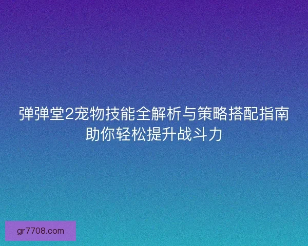 弹弹堂2宠物技能全解析与策略搭配指南助你轻松提升战斗力 弹弹堂2宠物技能全解析与策略搭配指南助你轻松提升战斗力