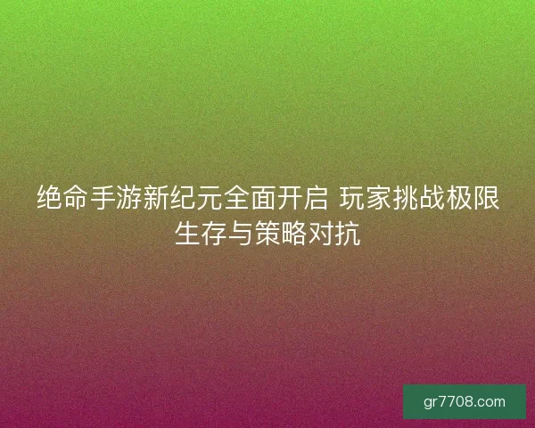 绝命手游新纪元全面开启 玩家挑战极限生存与策略对抗
