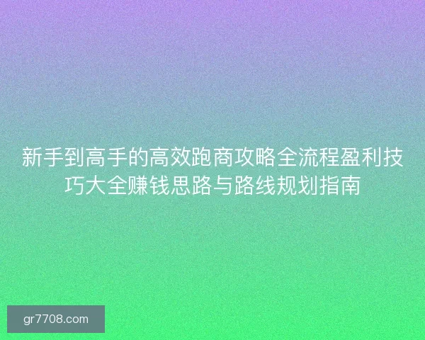 新手到高手的高效跑商攻略全流程盈利技巧大全赚钱思路与路线规划指南