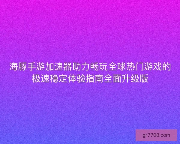 海豚手游加速器助力畅玩全球热门游戏的极速稳定体验指南全面升级版