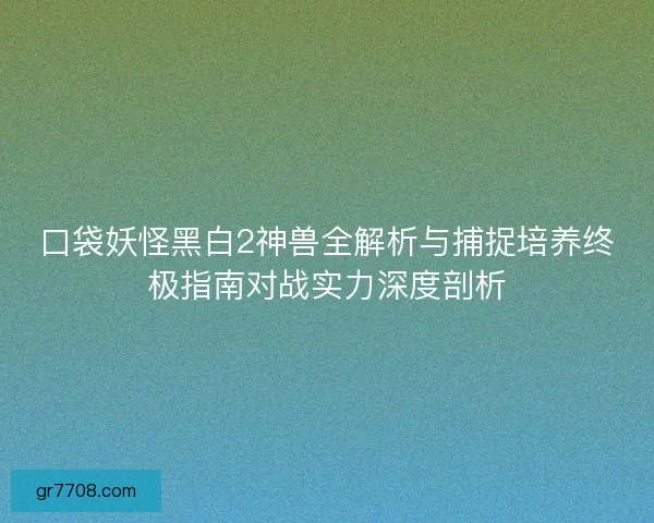 口袋妖怪黑白2神兽全解析与捕捉培养终极指南对战实力深度剖析