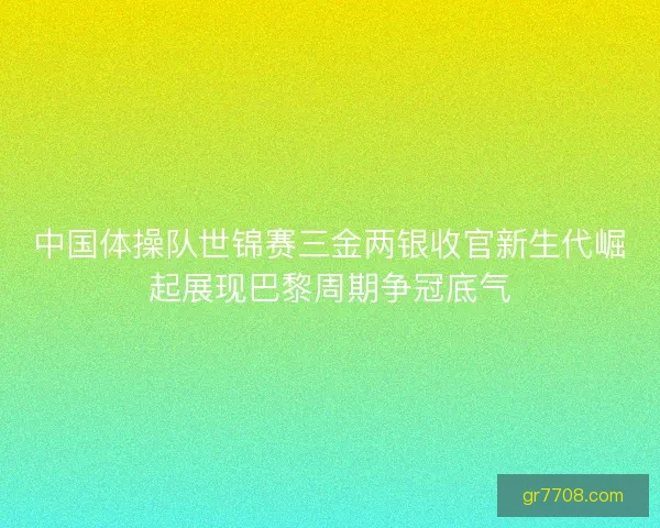 中国体操队世锦赛三金两银收官新生代崛起展现巴黎周期争冠底气 中国体操队世锦赛三金两银收官新生代崛起展现巴黎周期争冠底气