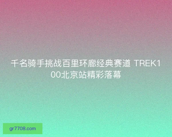 千名骑手挑战百里环廊经典赛道 TREK100北京站精彩落幕 千名骑手挑战百里环廊经典赛道 TREK100北京站精彩落幕