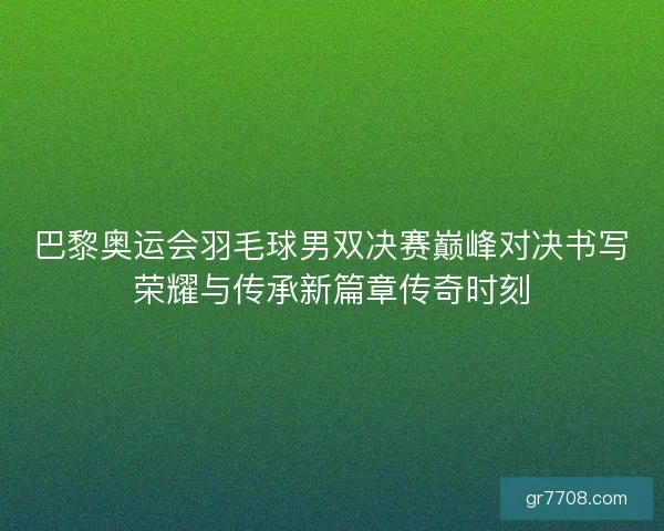 巴黎奥运会羽毛球男双决赛巅峰对决书写荣耀与传承新篇章传奇时刻