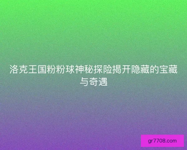 洛克王国粉粉球神秘探险揭开隐藏的宝藏与奇遇