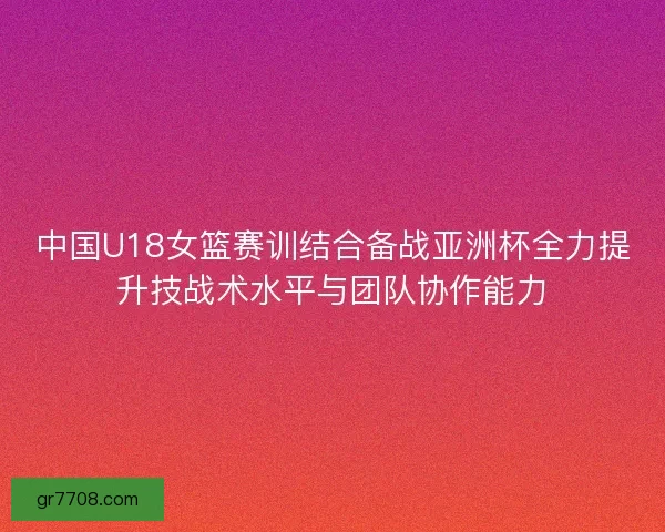 中国U18女篮赛训结合备战亚洲杯全力提升技战术水平与团队协作能力
