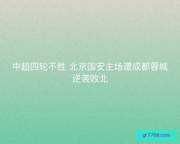 中超四轮不胜 北京国安主场遭成都蓉城逆袭败北 中超四轮不胜 北京国安主场遭成都蓉城逆袭败北