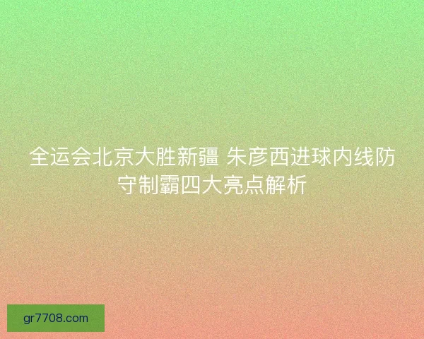 全运会北京大胜新疆 朱彦西进球内线防守制霸四大亮点解析 全运会北京大胜新疆 朱彦西进球内线防守制霸四大亮点解析