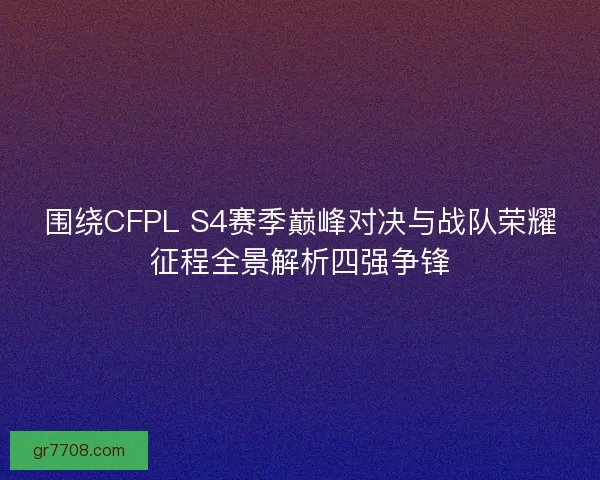 围绕CFPL S4赛季巅峰对决与战队荣耀征程全景解析四强争锋