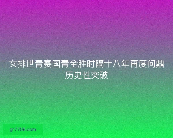 女排世青赛国青全胜时隔十八年再度问鼎历史性突破 女排世青赛国青全胜时隔十八年再度问鼎历史性突破