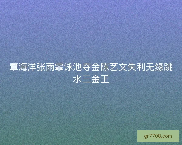 覃海洋张雨霏泳池夺金陈艺文失利无缘跳水三金王