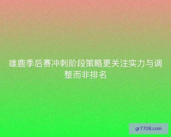 雄鹿季后赛冲刺阶段策略更关注实力与调整而非排名 雄鹿季后赛冲刺阶段策略更关注实力与调整而非排名