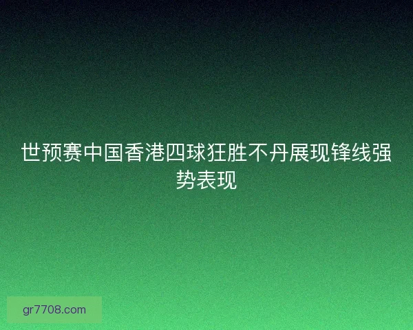 世预赛中国香港四球狂胜不丹展现锋线强势表现 世预赛中国香港四球狂胜不丹展现锋线强势表现