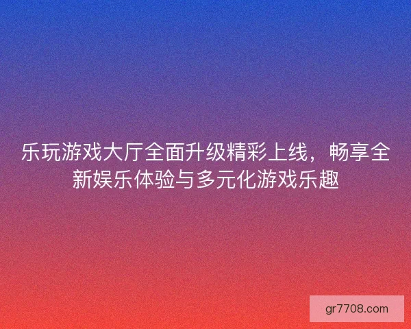 乐玩游戏大厅全面升级精彩上线，畅享全新娱乐体验与多元化游戏乐趣
