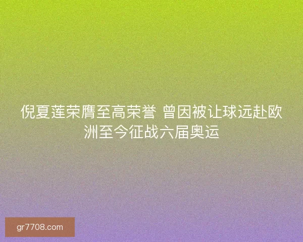 倪夏莲荣膺至高荣誉 曾因被让球远赴欧洲至今征战六届奥运