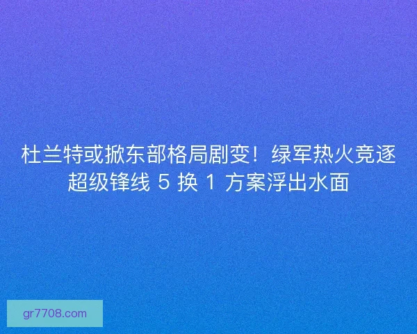 杜兰特或掀东部格局剧变！绿军热火竞逐超级锋线 5 换 1 方案浮出水面