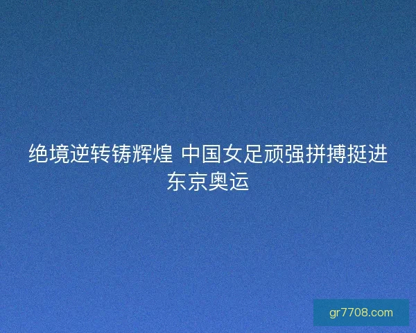 绝境逆转铸辉煌 中国女足顽强拼搏挺进东京奥运
