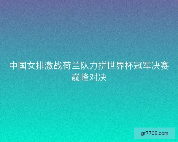 中国女排激战荷兰队力拼世界杯冠军决赛巅峰对决
