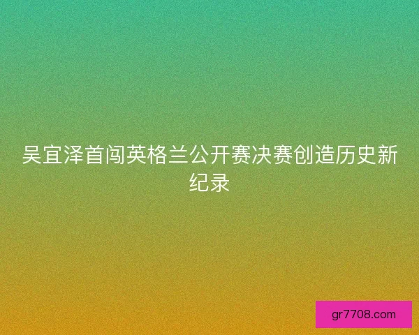 吴宜泽首闯英格兰公开赛决赛创造历史新纪录 吴宜泽首闯英格兰公开赛决赛创造历史新纪录