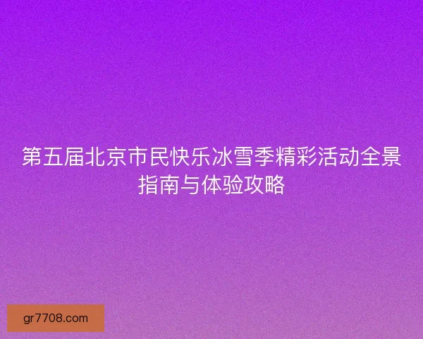 第五届北京市民快乐冰雪季精彩活动全景指南与体验攻略 第五届北京市民快乐冰雪季精彩活动全景指南与体验攻略