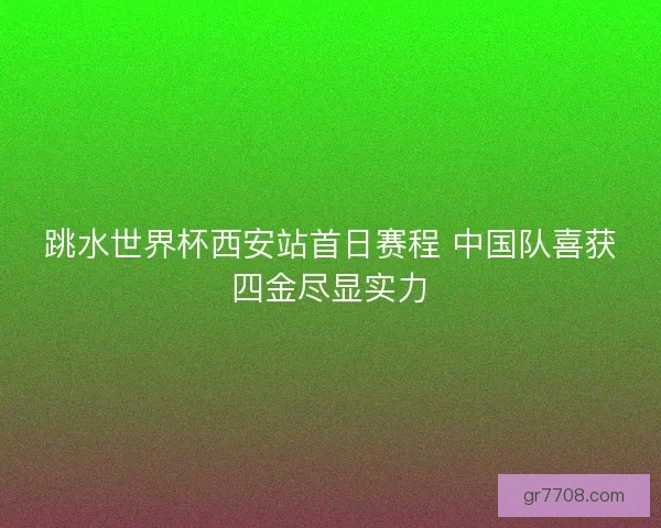 跳水世界杯西安站首日赛程 中国队喜获四金尽显实力 跳水世界杯西安站首日赛程 中国队喜获四金尽显实力