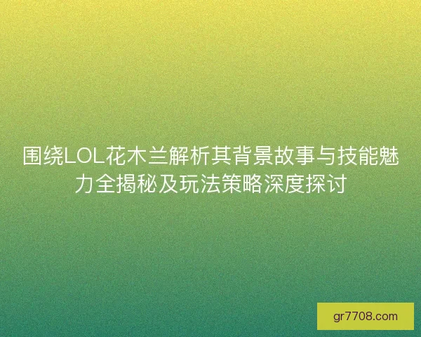 围绕LOL花木兰解析其背景故事与技能魅力全揭秘及玩法策略深度探讨 围绕LOL花木兰解析其背景故事与技能魅力全揭秘及玩法策略深度探讨