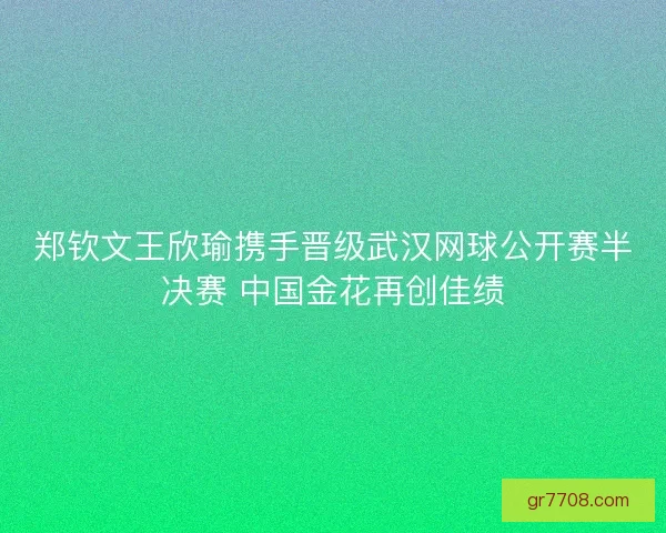 郑钦文王欣瑜携手晋级武汉网球公开赛半决赛 中国金花再创佳绩 郑钦文王欣瑜携手晋级武汉网球公开赛半决赛 中国金花再创佳绩
