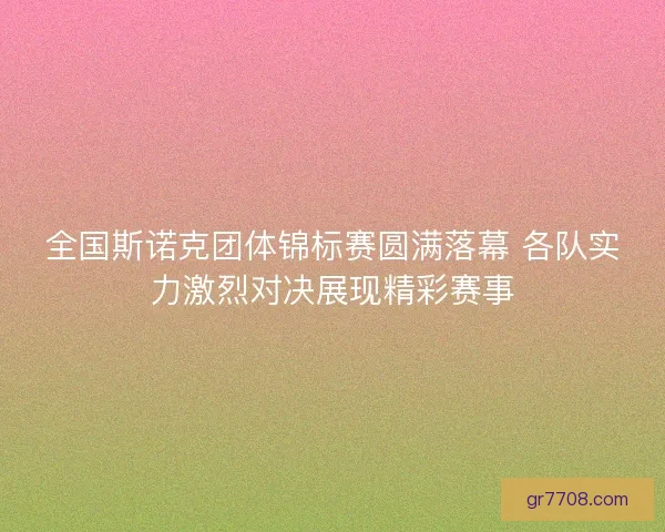 全国斯诺克团体锦标赛圆满落幕 各队实力激烈对决展现精彩赛事 全国斯诺克团体锦标赛圆满落幕 各队实力激烈对决展现精彩赛事