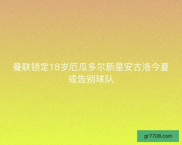 曼联锁定18岁厄瓜多尔新星安古洛今夏或告别球队 曼联锁定18岁厄瓜多尔新星安古洛今夏或告别球队