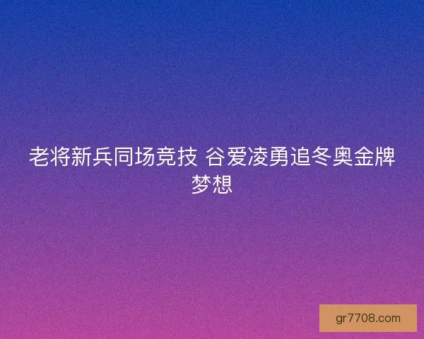 老将新兵同场竞技 谷爱凌勇追冬奥金牌梦想 老将新兵同场竞技 谷爱凌勇追冬奥金牌梦想