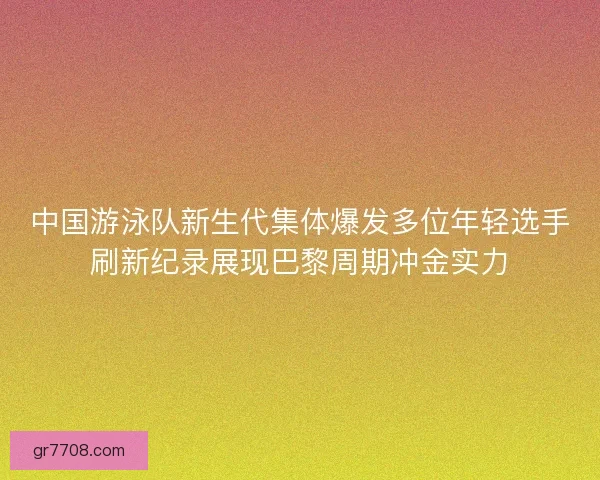 中国游泳队新生代集体爆发多位年轻选手刷新纪录展现巴黎周期冲金实力