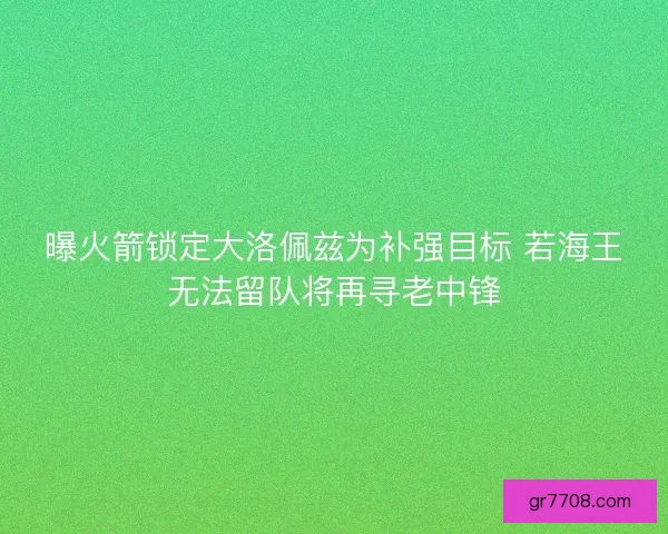 曝火箭锁定大洛佩兹为补强目标 若海王无法留队将再寻老中锋 曝火箭锁定大洛佩兹为补强目标 若海王无法留队将再寻老中锋
