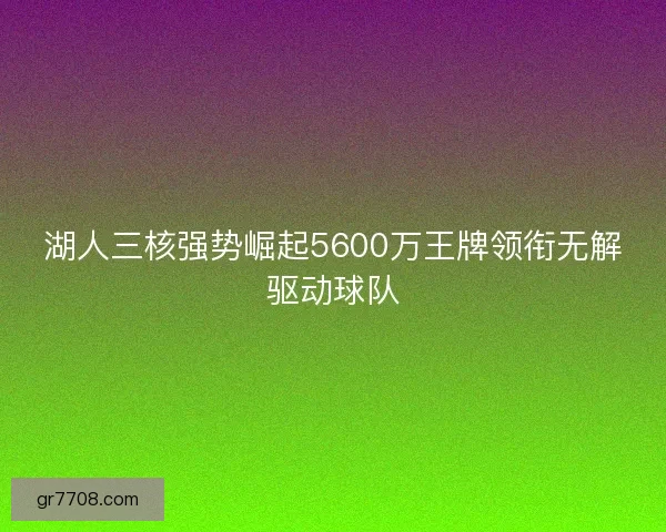 湖人三核强势崛起5600万王牌领衔无解驱动球队 湖人三核强势崛起5600万王牌领衔无解驱动球队