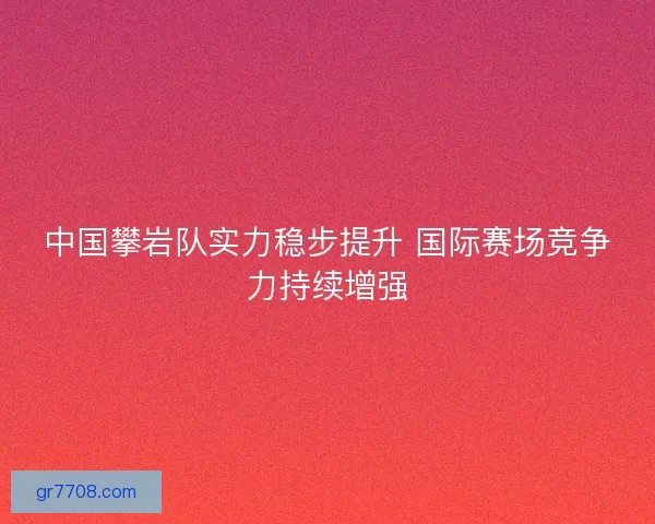 中国攀岩队实力稳步提升 国际赛场竞争力持续增强 中国攀岩队实力稳步提升 国际赛场竞争力持续增强