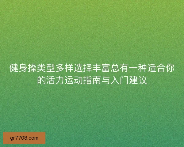 健身操类型多样选择丰富总有一种适合你的活力运动指南与入门建议 健身操类型多样选择丰富总有一种适合你的活力运动指南与入门建议
