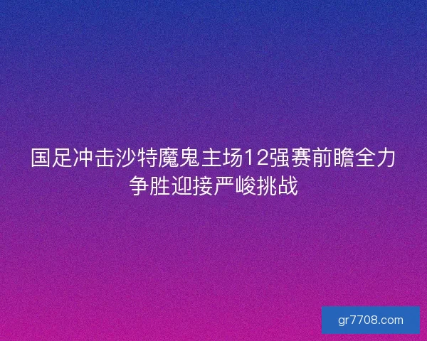 国足冲击沙特魔鬼主场12强赛前瞻全力争胜迎接严峻挑战