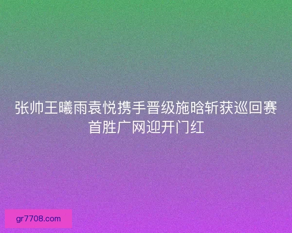 张帅王曦雨袁悦携手晋级施晗斩获巡回赛首胜广网迎开门红