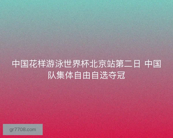 中国花样游泳世界杯北京站第二日 中国队集体自由自选夺冠